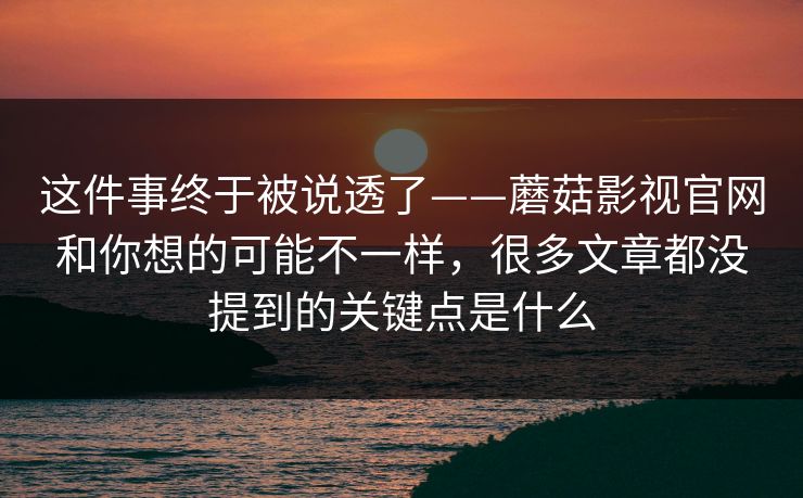这件事终于被说透了——蘑菇影视官网和你想的可能不一样，很多文章都没提到的关键点是什么