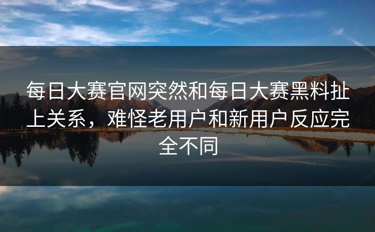 每日大赛官网突然和每日大赛黑料扯上关系，难怪老用户和新用户反应完全不同