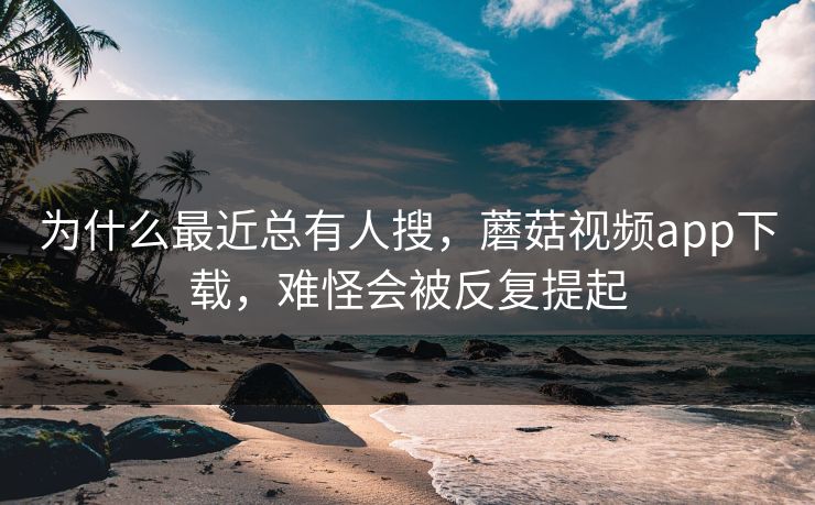 为什么最近总有人搜，蘑菇视频app下载，难怪会被反复提起